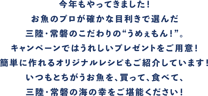 今年もやってきました!お魚のプロが確かな目利きで選んだ三陸・常磐のこだわりの”うめぇもん!”。キャンペーンではうれしいプレゼントをご用意!簡単に作れるオリジナルレシピもご紹介しています!いつもとちがうお魚を、買って、食べて、三陸・常磐の海の幸をご堪能ください!